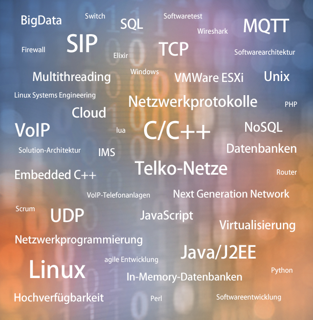 BigData  Firewall  Switch  SIP  Multithreading Linux Systems Engineering  Cloud  VolP  Solution-Architektur  Embedded C++  Scrum  UDP  SQL  Elixir  lua  IMS  Softwaretest  Wireshark  TCP  MQTT  Softwarearchitektur  Windows VMWare  ESXi Unix  Netzwerkprotokolle PHP  C/C++  NoSQL Datenbanken Tel Router  VoIP-Telefonanlagen Next Generation Network JavaScript  Netzwerkprogrammierung  Linux  agile Entwicklung In-Memory-Datenbanken  Virtualisierung  Java/J2EE  Python  Hochverfügbarkeit Perl Softwareentwicklung 